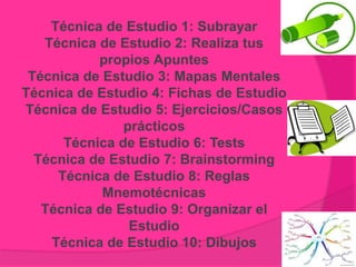 Técnica de Estudio 1: Subrayar
Técnica de Estudio 2: Realiza tus
propios Apuntes
Técnica de Estudio 3: Mapas Mentales
Técnica de Estudio 4: Fichas de Estudio
Técnica de Estudio 5: Ejercicios/Casos
prácticos
Técnica de Estudio 6: Tests
Técnica de Estudio 7: Brainstorming
Técnica de Estudio 8: Reglas
Mnemotécnicas
Técnica de Estudio 9: Organizar el
Estudio
Técnica de Estudio 10: Dibujos
 