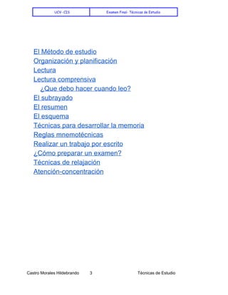    
UCV- CIS Examen Final- Técnicas de Estudio
 
 
 
El Método de estudio 
Organización y planificación 
Lectura 
Lectura comprensiva 
¿Que debo hacer cuando leo? 
El subrayado 
El resumen 
El esquema 
Técnicas para desarrollar la memoria 
Reglas mnemotécnicas 
Realizar un trabajo por escrito 
¿Cómo preparar un examen? 
Técnicas de relajación 
Atención­concentración 
 
 
 
 
 
 
 
 
 
 
 
 
 
 
 
 
Castro Morales Hildebrando         3    Técnicas de Estudio 
 