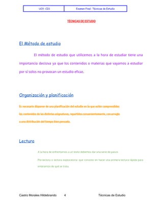    
UCV- CIS Examen Final- Técnicas de Estudio
TÉCNICAS DE ESTUDIO
 
 
 
El Método de estudio
El método de estudio que utilicemos a la hora de estudiar tiene una
importancia decisiva ya que los contenidos o materias que vayamos a estudiar
por sí solos no provocan un estudio eficaz​.
Organización y planificación
Es necesario disponer de una planificación del estudio en la que estén comprendidos
los contenidos de las distintasasignaturas,repartidosconvenientemente,conarreglo
a una distribución del tiempo bien pensada.
Lectura
A la hora de enfrentarnos a un texto debemos dar una serie de pasos
Pre-lectura o lectura exploratoria: que consiste en hacer una primera lectura rápida para
enterarnos de qué se trata.
Castro Morales Hildebrando         4    Técnicas de Estudio 
 
