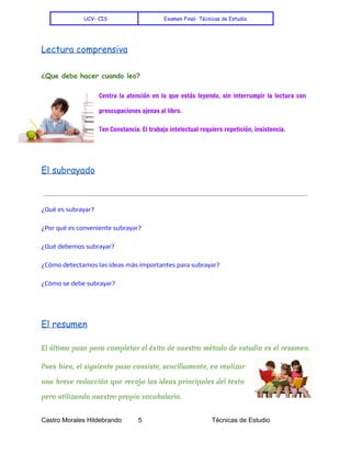    
UCV- CIS Examen Final- Técnicas de Estudio
Lectura comprensiva
¿Que debo hacer cuando leo?
Centra la atención en lo que estás leyendo, sin interrumpir la lectura con
preocupaciones ajenas al libro.
Ten Constancia. El trabajo intelectual requiere repetición, insistencia.
El subrayado
¿Qué es subrayar?
¿Por qué es conveniente subrayar?
¿Qué debemos subrayar?
¿Cómo detectamos las ideas más importantes para subrayar?
¿Cómo se debe subrayar?
El resumen
El último paso para completar el éxito de nuestro método de estudio es el resumen.
Pues bien, el siguiente paso consiste, sencillamente, en realizar
una breve redacción que recoja las ideas principales del texto
pero utilizando nuestro propio vocabulario.
Castro Morales Hildebrando         5    Técnicas de Estudio 
 