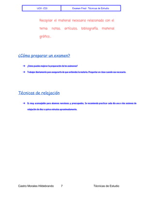    
UCV- CIS Examen Final- Técnicas de Estudio
Recopilar el material necesario relacionado con el
tema: notas, artículos, bibliografía, material
gráfico....
¿Cómo preparar un examen?
➔ ¿Cómo puedes mejorar la preparación de los exámenes?
➔ Trabajar diariamente para asegurarte de que entiendes la materia. Preguntar en clase cuando sea necesario.
Técnicas de relajación
➔ Es muy aconsejable para alumnos nerviosos y preocupados. Se recomienda practicar cada día una o dos sesiones de
relajación de diez o quince minutos aproximadamente.
 
 
Castro Morales Hildebrando         7    Técnicas de Estudio 
 