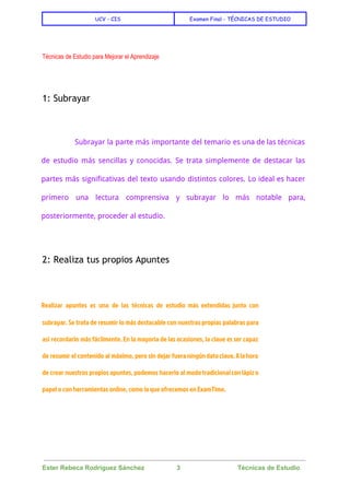  
UCV - CIS Examen Final - TÉCNICAS DE ESTUDIO
 
 
Técnicas de Estudio para Mejorar el Aprendizaje 
  
1: Subrayar
  
Subrayar la parte más importante del temario es una de las técnicas
de estudio más sencillas y conocidas. Se trata simplemente de destacar las
partes más significativas del texto usando distintos colores. Lo ideal es hacer
primero una lectura comprensiva y subrayar lo más notable para,
posteriormente, proceder al estudio.
  
2: Realiza tus propios Apuntes
  
Realizar apuntes es una de las técnicas de estudio más extendidas junto con
subrayar. Se trata de resumir lo más destacable con nuestras propias palabras para
así recordarlo más fácilmente. En la mayoría de las ocasiones, la clave es ser capaz
de resumir el contenido al máximo, pero sin dejar fueraningúndatoclave.Alahora
de crear nuestros propios apuntes, podemos hacerlo al modotradicionalconlápizo
papel o con herramientas online, como la que ofrecemos en ExamTime.
  
 
Ester Rebeca Rodríguez Sánchez                  3                                Técnicas de Estudio 
 
 
