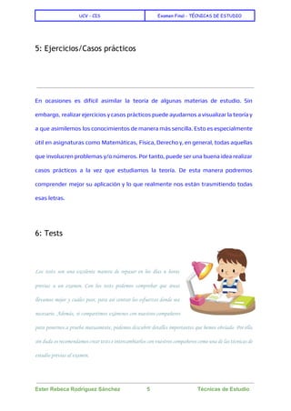  
UCV - CIS Examen Final - TÉCNICAS DE ESTUDIO
 
 
5: Ejercicios/Casos prácticos
  
En ocasiones es difícil asimilar la teoría de algunas materias de estudio. Sin
embargo, realizar ejercicios y casos prácticos puede ayudarnos a visualizar la teoría y
a que asimilemos los conocimientos de manera más sencilla. Esto es especialmente
útil en asignaturas como Matemáticas, Física, Derecho y, en general, todas aquellas
que involucren problemas y/o números. Por tanto, puede ser una buena idea realizar
casos prácticos a la vez que estudiamos la teoría. De esta manera podremos
comprender mejor su aplicación y lo que realmente nos están trasmitiendo todas
esas letras.
  
6: Tests
  
Los tests son una excelente manera de repasar en los días u horas
previas a un examen. Con los tests podemos comprobar que áreas
llevamos mejor y cuáles peor, para así centrar los esfuerzos donde sea
necesario. Además, si compartimos exámenes con nuestros compañeros
para ponernos a prueba mutuamente, podemos descubrir detalles importantes que hemos obviado. Por ello,
sin duda os recomendamos crear tests e intercambiarlos con vuestros compañeros como una de las técnicas de
estudio previas al examen.
 
Ester Rebeca Rodríguez Sánchez                  5                                Técnicas de Estudio 
 
 