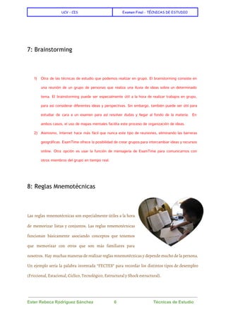 
UCV - CIS Examen Final - TÉCNICAS DE ESTUDIO
 
 
  
7: Brainstorming
  
1) Otra de las técnicas de estudio que podemos realizar en grupo. El brainstorming consiste en
una reunión de un grupo de personas que realiza una lluvia de ideas sobre un determinado
tema. El brainstorming puede ser especialmente útil a la hora de realizar trabajos en grupo,
para así considerar diferentes ideas y perspectivas. Sin embargo, también puede ser útil para
estudiar de cara a un examen para así resolver dudas y llegar al fondo de la materia. En
ambos casos, el uso de mapas mentales facilita este proceso de organización de ideas.
2) Asimismo, Internet hace más fácil que nunca este tipo de reuniones, eliminando las barreras
geográficas. ExamTime ofrece la posibilidad de crear grupos para intercambiar ideas y recursos
online. Otra opción es usar la función de mensajería de ExamTime para comunicarnos con
otros miembros del grupo en tiempo real.
  
8: Reglas Mnemotécnicas
  
Las reglas mnemotécnicas son especialmente útiles a la hora
de memorizar listas y conjuntos. Las reglas nmemotécnicas
funcionan básicamente asociando conceptos que tenemos
que memorizar con otros que son más familiares para
nosotros. Hay muchas maneras de realizar reglas mnemotécnicas y depende mucho de la persona.
Un ejemplo sería la palabra inventada “FECTES” para recordar los distintos tipos de desempleo
(Friccional, Estacional, Cíclico, Tecnológico, Estructural y Shock estructural).
 
Ester Rebeca Rodríguez Sánchez                  6                                Técnicas de Estudio 
 
 
