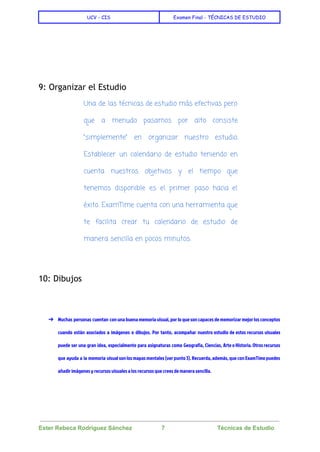  
UCV - CIS Examen Final - TÉCNICAS DE ESTUDIO
 
 
  
 
9: Organizar el Estudio
Una de las técnicas de estudio más efectivas pero
que a menudo pasamos por alto consiste
“simplemente” en organizar nuestro estudio.
Establecer un calendario de estudio teniendo en
cuenta nuestros objetivos y el tiempo que
tenemos disponible es el primer paso hacia el
éxito. ExamTime cuenta con una herramienta que
te facilita crear tu calendario de estudio de
manera sencilla en pocos minutos.
  
10: Dibujos
  
➔ Muchas personas cuentan con una buena memoria visual, por lo que son capaces de memorizar mejor los conceptos
cuando están asociados a imágenes o dibujos. Por tanto, acompañar nuestro estudio de estos recursos visuales
puede ser una gran idea, especialmente para asignaturas como Geografía, Ciencias, Arte o Historia. Otros recursos
que ayuda a la memoria visual son los mapas mentales (ver punto 3). Recuerda, además, que con ExamTime puedes
añadir imágenes y recursos visuales a los recursos que crees de manera sencilla.
 
Ester Rebeca Rodríguez Sánchez                  7                                Técnicas de Estudio 
 
 