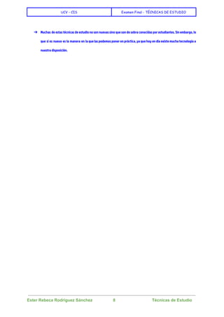  
UCV - CIS Examen Final - TÉCNICAS DE ESTUDIO
 
 
➔ Muchas de estas técnicas de estudio no son nuevas sino que son de sobra conocidas por estudiantes. Sin embargo, lo
que sí es nuevo es la manera en la que las podemos poner en práctica, ya que hoy en día existe mucha tecnología a
nuestra disposición.
 
 
Ester Rebeca Rodríguez Sánchez                  8                                Técnicas de Estudio 
 
 