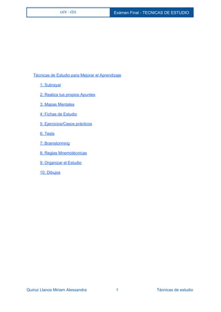  
UCV - CIS Exámen Final ­ TECNICAS DE ESTUDIO 
 
 
 
 
 
 
 
 
 
 
Técnicas de Estudio para Mejorar el Aprendizaje 
1: Subrayar 
2: Realiza tus propios Apuntes 
3: Mapas Mentales 
4: Fichas de Estudio 
5: Ejercicios/Casos prácticos 
6: Tests 
7: Brainstorming 
8: Reglas Mnemotécnicas 
9: Organizar el Estudio 
10: Dibujos 
 
 
   
Quiroz Llanos Miriam Alessandra                          1                                  Técnicas de estudio 
 