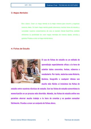  
UCV - CIS Exámen Final ­ TECNICAS DE ESTUDIO 
 
3: Mapas Mentales
  
Otro clásico. Crear un mapa mental es la mejor manera para resumir y organizar
nuestras ideas. Un buen mapa mental puede ahorrarnos muchas horas de estudio y
consolidar nuestros conocimientos de cara al examen. Desde ExamTime, también
ofrecemos la posibilidad de crear mapas mentales de manera rápida, sencilla y
gratuita. Prueba a crear un mapa mental ahora.
  
4: Fichas de Estudio
  
El uso de fichas de estudio es un método de
aprendizaje especialmente eficaz a la hora de
asimilar datos concretos, fechas, números o
vocabulario. Por tanto, materias como Historia,
Química, Geografía o cualquier idioma son
mucho más fáciles si incluimos las fichas de
estudio entre nuestras técnicas de estudio. Con las fichas de estudio convertimos la
memorización en un proceso más divertido. Además, las fichas de estudio online nos
permiten ahorrar mucho trabajo a la hora de crearlas y se pueden consultar
fácilmente. Prueba a crear un conjunto de fichas ahora.
Quiroz Llanos Miriam Alessandra                          3                                  Técnicas de estudio 
 