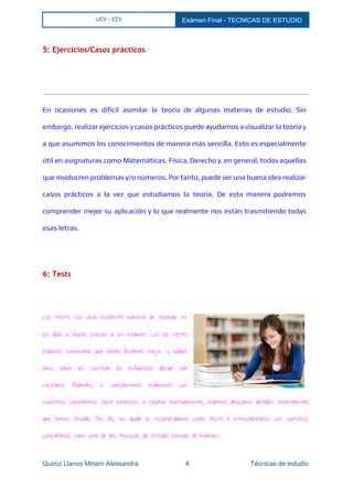  
UCV - CIS Exámen Final ­ TECNICAS DE ESTUDIO 
 
5: Ejercicios/Casos prácticos
  
En ocasiones es difícil asimilar la teoría de algunas materias de estudio. Sin
embargo, realizar ejercicios y casos prácticos puede ayudarnos a visualizar la teoría y
a que asumimos los conocimientos de manera más sencilla. Esto es especialmente
útil en asignaturas como Matemáticas, Física, Derecho y, en general, todas aquellas
que involucren problemas y/o números. Por tanto, puede ser una buena idea realizar
casos prácticos a la vez que estudiamos la teoría. De esta manera podremos
comprender mejor su aplicación y lo que realmente nos están trasmitiendo todas
esas letras.
6: Tests
  
Los tests son una excelente manera de repasar en
los días u horas previas a un examen. Con los tests
podemos comprobar que áreas llevamos mejor y cuáles
peor, para así centrar los esfuerzos donde sea
necesario. Además, si compartimos exámenes con
nuestros compañeros para ponernos a prueba mutuamente, podemos descubrir detalles importantes
que hemos obviado. Por ello, sin duda os recomendamos crear tests e intercambiarlos con vuestros
compañeros como una de las técnicas de estudio previas al examen.
Quiroz Llanos Miriam Alessandra                          4                                  Técnicas de estudio 
 