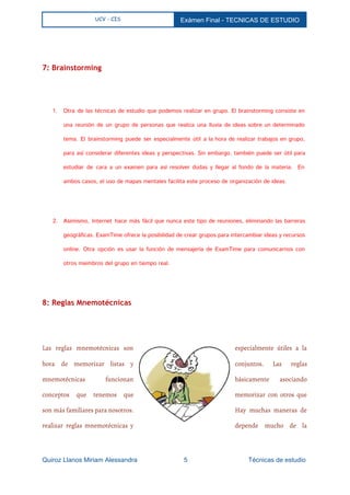  
UCV - CIS Exámen Final ­ TECNICAS DE ESTUDIO 
 
  
7: Brainstorming
1. Otra de las técnicas de estudio que podemos realizar en grupo. El brainstorming consiste en
una reunión de un grupo de personas que realiza una lluvia de ideas sobre un determinado
tema. El brainstorming puede ser especialmente útil a la hora de realizar trabajos en grupo,
para así considerar diferentes ideas y perspectivas. Sin embargo, también puede ser útil para
estudiar de cara a un examen para así resolver dudas y llegar al fondo de la materia. En
ambos casos, el uso de mapas mentales facilita este proceso de organización de ideas.
2. Asimismo, Internet hace más fácil que nunca este tipo de reuniones, eliminando las barreras
geográficas. ExamTime ofrece la posibilidad de crear grupos para intercambiar ideas y recursos
online. Otra opción es usar la función de mensajería de ExamTime para comunicarnos con
otros miembros del grupo en tiempo real.
  
8: Reglas Mnemotécnicas
Las reglas mnemotécnicas son especialmente útiles a la
hora de memorizar listas y conjuntos. Las reglas
mnemotécnicas funcionan básicamente asociando
conceptos que tenemos que memorizar con otros que
son más familiares para nosotros. Hay muchas maneras de
realizar reglas mnemotécnicas y depende mucho de la
Quiroz Llanos Miriam Alessandra                          5                                  Técnicas de estudio 
 