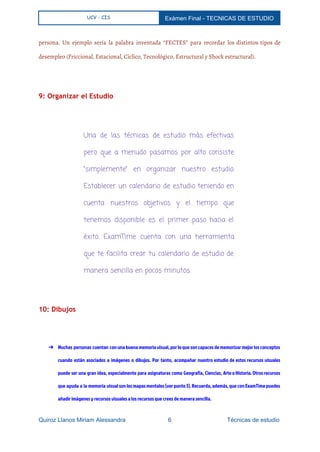  
UCV - CIS Exámen Final ­ TECNICAS DE ESTUDIO 
 
persona. Un ejemplo sería la palabra inventada “FECTES” para recordar los distintos tipos de
desempleo (Friccional, Estacional, Cíclico, Tecnológico, Estructural y Shock estructural).
9: Organizar el Estudio
  
Una de las técnicas de estudio más efectivas
pero que a menudo pasamos por alto consiste
“simplemente” en organizar nuestro estudio.
Establecer un calendario de estudio teniendo en
cuenta nuestros objetivos y el tiempo que
tenemos disponible es el primer paso hacia el
éxito. ExamTime cuenta con una herramienta
que te facilita crear tu calendario de estudio de
manera sencilla en pocos minutos.
  
10: Dibujos
  
➔ Muchas personas cuentan con una buena memoria visual, por lo que son capaces de memorizar mejor los conceptos
cuando están asociados a imágenes o dibujos. Por tanto, acompañar nuestro estudio de estos recursos visuales
puede ser una gran idea, especialmente para asignaturas como Geografía, Ciencias, Arte o Historia. Otros recursos
que ayuda a la memoria visual son los mapas mentales (ver punto 3). Recuerda, además, que con ExamTime puedes
añadir imágenes y recursos visuales a los recursos que crees de manera sencilla.
Quiroz Llanos Miriam Alessandra                          6                                  Técnicas de estudio 
 