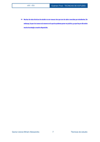  
UCV - CIS Exámen Final ­ TECNICAS DE ESTUDIO 
 
➔ Muchas de estas técnicas de estudio no son nuevas sino que son de sobra conocidas por estudiantes. Sin
embargo, lo que sí es nuevo es la manera en la que las podemos poner en práctica, ya que hoy en día existe
mucha tecnología a nuestra disposición.
Quiroz Llanos Miriam Alessandra                          7                                  Técnicas de estudio 
 