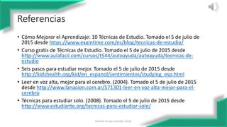 Referencias
• Cómo Mejorar el Aprendizaje: 10 Técnicas de Estudio. Tomado el 5 de julio de
2015 desde https://www.examtime.com/es/blog/tecnicas-de-estudio/
• Curso gratis de Técnicas de Estudio. Tomado el 5 de julio de 2015 desde
http://www.aulafacil.com/cursos/t544/autoayuda/autoayuda/tecnicas-de-
estudio
• Seis pasos para estudiar mejor. Tomado el 5 de julio de 2015 desde
http://kidshealth.org/kid/en_espanol/sentimientos/studying_esp.html
• Leer en voz alta, mejor para el cerebro. (2004). Tomado el 5 de julio de 2015
desde http://www.lanacion.com.ar/571301-leer-en-voz-alta-mejor-para-el-
cerebro
• Técnicas para estudiar solo. (2008). Tomado el 5 de julio de 2015 desde
http://www.estudiante.org/tecnicas-para-estudiar-solo/
Ruth M. Arroyo González, M.Ed. 12
 