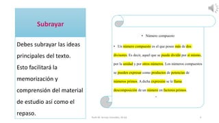 Debes subrayar las ideas
principales del texto.
Esto facilitará la
memorización y
comprensión del material
de estudio así como el
repaso. Ruth M. Arroyo González, M.Ed. 3
• Número compuesto
• Un número compuesto es el que posee más de dos
divisores. Es decir, aquel que se puede dividir por sí mismo,
por la unidad y por otros números. Los números compuestos
se pueden expresar como productos de potencias de
números primos. A dicha expresión se le llama
descomposición de un número en factores primos.
•
 