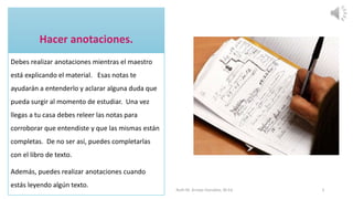 Debes realizar anotaciones mientras el maestro
está explicando el material. Esas notas te
ayudarán a entenderlo y aclarar alguna duda que
pueda surgir al momento de estudiar. Una vez
llegas a tu casa debes releer las notas para
corroborar que entendiste y que las mismas están
completas. De no ser así, puedes completarlas
con el libro de texto.
Además, puedes realizar anotaciones cuando
estás leyendo algún texto.
Ruth M. Arroyo González, M.Ed. 5
 