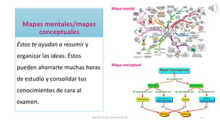 Éstos te ayudan a resumir y
organizar las ideas. Éstos
pueden ahorrarte muchas horas
de estudio y consolidar tus
conocimientos de cara al
examen.
Ruth M. Arroyo González, M.Ed. 8
Mapa mental
Mapa conceptual
 