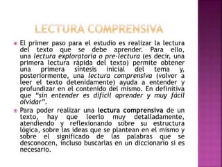  El primer paso para el estudio es realizar la lectura
del texto que se debe aprender. Para ello,
una lectura exploratoria o pre-lectura (es decir, una
primera lectura rápida del texto) permite obtener
una primera síntesis inicial del tema y,
posteriormente, una lectura comprensiva (volver a
leer el texto detenidamente) ayuda a entender y
profundizar en el contenido del mismo. En definitiva
que “sin entender es difícil aprender y muy fácil
olvidar”.
 Para poder realizar una lectura comprensiva de un
texto, hay que leerlo muy detalladamente,
atendiendo y reflexionando sobre su estructura
lógica, sobre las ideas que se plantean en el mismo y
sobre el significado de las palabras que se
desconocen, incluso buscarlas en un diccionario si es
necesario.
 