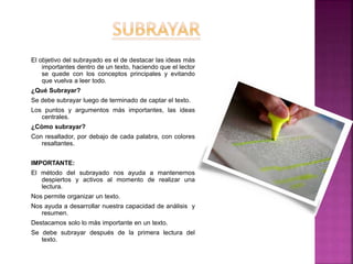 El objetivo del subrayado es el de destacar las ideas más
importantes dentro de un texto, haciendo que el lector
se quede con los conceptos principales y evitando
que vuelva a leer todo.
¿Qué Subrayar?
Se debe subrayar luego de terminado de captar el texto.
Los puntos y argumentos más importantes, las ideas
centrales.
¿Cómo subrayar?
Con resaltador, por debajo de cada palabra, con colores
resaltantes.
IMPORTANTE:
El método del subrayado nos ayuda a mantenernos
despiertos y activos al momento de realizar una
lectura.
Nos permite organizar un texto.
Nos ayuda a desarrollar nuestra capacidad de análisis y
resumen.
Destacamos solo lo más importante en un texto.
Se debe subrayar después de la primera lectura del
texto.
 