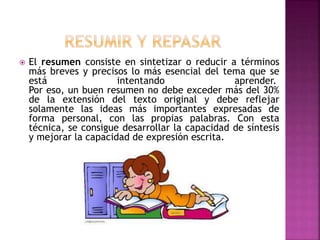  El resumen consiste en sintetizar o reducir a términos
más breves y precisos lo más esencial del tema que se
está intentando aprender.
Por eso, un buen resumen no debe exceder más del 30%
de la extensión del texto original y debe reflejar
solamente las ideas más importantes expresadas de
forma personal, con las propias palabras. Con esta
técnica, se consigue desarrollar la capacidad de síntesis
y mejorar la capacidad de expresión escrita.
 