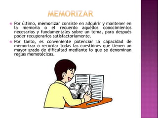  Por último, memorizar consiste en adquirir y mantener en
la memoria o el recuerdo aquéllos conocimientos
necesarios y fundamentales sobre un tema, para después
poder recuperarlos satisfactoriamente.
 Por tanto, es conveniente potenciar la capacidad de
memorizar o recordar todas las cuestiones que tienen un
mayor grado de dificultad mediante lo que se denominan
reglas memotécicas.
 