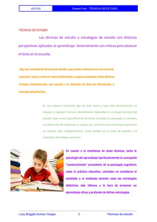 UCV CIS Examen Final - TÉCNICAS DE ESTUDIO
 
 
TÉCNICAS DE ESTUDIO
Las técnicas de estudio o estrategias de estudio son distintas
perspectivas aplicadas al aprendizaje. Generalmente son críticas para alcanzar
el éxito en la escuela.
 
Hay una variedad de técnicas de estudio, que pueden enfocarse en el procesode
organizar, tomar y retener nuevainformación,osuperarexámenes.Estastécnicas
incluyen mnemotecnias, que ayudan a la retención de listas de información, y
toma de notasefectiva.
 
Es una manera formulada que de este modo y bajo esta denominación, se
integran y agrupan técnicas directamente implicadas en el propio proceso del
estudio; tales como la planificación de dicha actividad, el subrayado, el resumen,
la elaboración de esquemas, el repaso, etc.; así como otras estrategias que tienen
un carácter más complementario, como pueden ser la toma de apuntes o la
realización de trabajos escolares.
En cuanto a la enseñanza de estas técnicas, tanto la
psicología del aprendizaje (particularmente la concepción
"constructivista" procedente de la psicología cognitiva),
como la práctica educativa, coinciden en considerar el
modelado y el moldeado docente como las estrategias
didácticas más idóneas a la hora de promover un
aprendizaje eficaz y profundo de dichas estrategias.
 
Lucy Briggite Aurazo Vargas                            2                                  Técnicas de estudio 
 