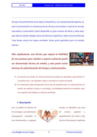 UCV CIS Examen Final - TÉCNICAS DE ESTUDIO
 
 
Aunque frecuentemente se les deja al estudiante y a su red personal de soporte, se
está incrementando la enseñanza de las técnicas de estudio a nivel de la escuela
secundaria y universidad. Existe disponible un gran número de libros y sitios web,
que abarcan desde trabajos acerca de técnicas específicas, tales como los libros de
Tony Buzan acerca de mapas mentales, hasta guías generales para un estudio
exitoso.
Más ampliamente, una técnica que mejora la habilidad
de una persona para estudiar y superar exámenes puede
ser denominada técnica de estudio, y esto puede incluir
técnicas de administración del tiempo y motivacionales.
 
01. Las técnicas de estudio son técnicas discretas que pueden ser aprendidas, generalmente en
un período corto, y ser aplicadas a todos o casi todos los campos de estudio.
02. En consecuencia debe distinguírseles de las que son específicas para un campo particular de
estudio, por ejemplo la música o la tecnología, y de habilidades inherentes al estudiante, tales
como aspectos de inteligencia y estilo de aprendizaje.
 
1. Descripción
Con el nombre de técnicas de estudio, se identifican una serie
de estrategias y procedimientos de carácter cognitivo y
metacognitivo vinculados al aprendizaje.De este modo y bajo
esta denominación, se agrupan técnicas directamente implicadas
 
Lucy Briggite Aurazo Vargas                            3                                  Técnicas de estudio 
 