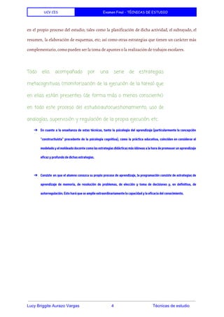 UCV CIS Examen Final - TÉCNICAS DE ESTUDIO
 
en el propio proceso del estudio; tales como la planificación de dicha actividad, el subrayado, el
resumen, la elaboración de esquemas, etc; así como otras estrategias que tienen un carácter más
complementario, como pueden ser la toma de apuntes o la realización de trabajos escolares.
Todo ello, acompañado por una serie de estrategias
metacognitivas (monitorización de la ejecución de la tarea) que
en ellas están presentes (de forma más o menos consciente)
en todo este proceso del estudio:autocuestionamiento, uso de
analogías, supervisión y regulación de la propia ejecución, etc.
➔ En cuanto a la enseñanza de estas técnicas, tanto la psicología del aprendizaje (particularmente la concepción
"constructivista" procedente de la psicología cognitiva), como la práctica educativa, coinciden en considerar el
modelado y el moldeado docente como las estrategias didácticas más idóneas a la hora de promover un aprendizaje
eficaz y profundo de dichas estrategias.
➔ Consiste en que el alumno conozca su propio proceso de aprendizaje, la programación consiste de estrategias de
aprendizaje de memoria, de resolución de problemas, de elección y toma de decisiones y, en definitiva, de
autorregulación. Esto hará que se amplíe extraordinariamente la capacidad y la eficacia del conocimiento.
 
 
 
Lucy Briggite Aurazo Vargas                            4                                  Técnicas de estudio 
 