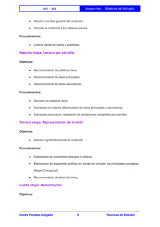 
UCV - SIS Examen Final - TÈCNICAS DE ESTUDIO
 
● Adquirir una idea general del contenido 
● Vincular el contenido a los saberes previos 
Procedimientos: 
● Lectura rápida​ de títulos y subtítulos. 
Segunda etapa: Lectura por párrafos
Objetivos: 
● Reconocimiento de palabras clave 
● Reconocimiento de ideas principales 
● Reconocimiento de ideas secundarias 
Procedimientos: 
● Marcado de palabras clave 
● Subrayado en colores diferenciados de ideas principales y secundarias 
● Subrayado estructural: realización de anotaciones marginales por párrafos 
Tercera etapa: Representación de lo leído
Objetivos: 
● Asimilar significativamente el contenido 
Procedimientos: 
● Elaboración de resúmenes textuales o síntesis 
● Elaboración de esquemas gráficos en donde se vinculan los principales conceptos                     
(Mapa Conceptual) 
● Reconocimiento de ideas terciarias. 
Cuarta etapa: Memorización
Objetivos: 
Hanks Paredes Delgado 9 Técnicas de Estudio 
 
 
 