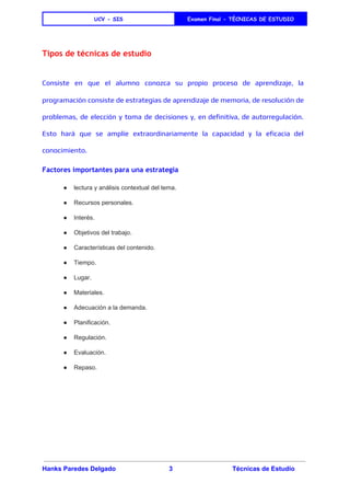  
UCV - SIS Examen Final - TÈCNICAS DE ESTUDIO
 
Tipos de técnicas de estudio
Consiste en que el alumno conozca su propio proceso de aprendizaje, la
programación consiste de ​estrategias de aprendizaje de memoria, de resolución de
problemas, de elección y toma de decisiones y, en definitiva, de autorregulación.
Esto hará que se amplíe extraordinariamente la capacidad y la eficacia del
conocimiento.
Factores importantes para una estrategia
● lectura y análisis contextual del tema. 
● Recursos personales. 
● Interés. 
● Objetivos del trabajo. 
● Características del contenido. 
● Tiempo. 
● Lugar. 
● Materiales. 
● Adecuación a la demanda. 
● Planificación. 
● Regulación. 
● Evaluación. 
● Repaso. 
Hanks Paredes Delgado 3 Técnicas de Estudio 
 
 
 