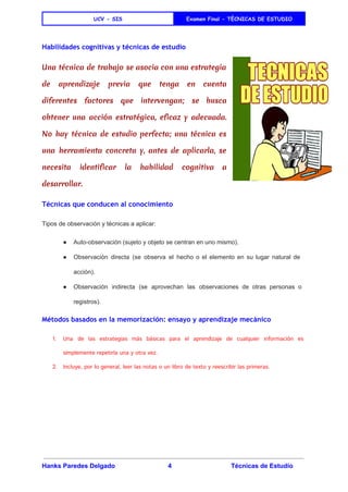  
UCV - SIS Examen Final - TÈCNICAS DE ESTUDIO
 
Habilidades cognitivas y técnicas de estudio
Una técnica de trabajo se asocia con una estrategia
de aprendizaje previa que tenga en cuenta
diferentes factores que intervengan; se busca
obtener una acción estratégica, eficaz y adecuada.
No hay técnica de estudio perfecta; una técnica es
una herramienta concreta y, antes de aplicarla, se
necesita identificar la habilidad cognitiva a
desarrollar.
Técnicas que conducen al conocimiento
Tipos de observación y técnicas a aplicar: 
● Auto­observación (sujeto y objeto se centran en uno mismo). 
● Observación directa (se observa el hecho o el elemento en su lugar natural de                           
acción). 
● Observación indirecta (se aprovechan las observaciones de otras personas o                   
registros). 
Métodos basados en la memorización: ensayo y aprendizaje mecánico
1. Una de las estrategias más básicas para el aprendizaje de cualquier información es
simplemente repetirla una y otra vez.
2. Incluye, por lo general, leer las notas o un libro de texto y reescribir las primeras.
Hanks Paredes Delgado 4 Técnicas de Estudio 
 
 
 
