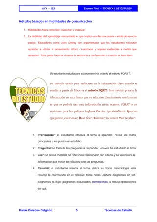  
UCV - SIS Examen Final - TÈCNICAS DE ESTUDIO
 
Métodos basados en habilidades de comunicación
1. Habilidades tales como leer, escuchar y visualizar.
2. La debilidad del aprendizaje mecanizado es que implica una lectura pasiva o estilo de escucha
pasivo. Educadores como ​John Dewey han argumentado que los estudiantes necesitan
aprender a utilizar el ​pensamiento crítico - cuestionar y sopesar evidencias a medida que
aprenden. Esto puede hacerse durante la asistencia a conferencias o cuando se leen libros.
 
Un estudiante estudia para su examen final usando el método PQRST. 
Un método usado para enfocarse en la información clave cuando se
estudia a partir de libros es el ​método PQRST​. Este método prioriza la
información en una forma que se relaciona directamente con la forma
en que se pediría usar esta información en un examen. ​PQRST es un
acrónimo para las palabras inglesas ​P​review (previsualizar), ​Q​uestion
(preguntar, cuestionar), ​R​ead (leer), ​S​ummary (resumir), ​T​est (evaluar).
 
1. Previsualizar: el estudiante observa el tema a aprender, revisa los títulos                     
principales o los puntos en el sílabo. 
2. Preguntar:​ se formula las preguntas a responder, una vez ha estudiado el tema. 
3. Leer: se revisa material de referencia relacionado con el tema y se selecciona la                           
información que mejor se relaciona con las preguntas. 
4. Resumir: el estudiante resume el tema, utiliza su propia metodología para                     
resumir la información en el proceso: toma notas, elabora diagramas en red,                       
diagramas de flujo, diagramas etiquetados, ​nemotécnias​, o incluso grabaciones                 
de voz. 
Hanks Paredes Delgado 5 Técnicas de Estudio 
 
 
 
