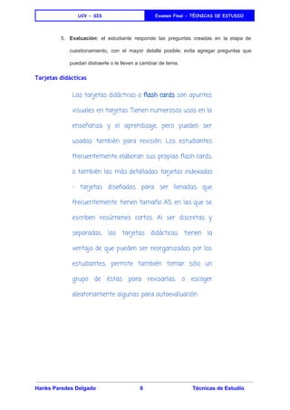 
UCV - SIS Examen Final - TÈCNICAS DE ESTUDIO
 
5. Evaluación: el estudiante responde las preguntas creadas en la etapa de                     
cuestionamiento, con el mayor detalle posible; evita agregar preguntas que                   
puedan distraerle o le lleven a cambiar de tema. 
Tarjetas didácticas
Las tarjetas didácticas o ​flash cards son apuntes
visuales en tarjetas. Tienen numerosos usos en la
enseñanza y el aprendizaje, pero pueden ser
usadas también para revisión. Los estudiantes
frecuentemente elaboran sus propias flash cards,
o también las más detalladas ​tarjetas indexadas
- tarjetas diseñadas para ser llenadas, que
frecuentemente tienen tamaño A5, en las que se
escriben resúmenes cortos. Al ser discretas y
separadas, las tarjetas didácticas tienen la
ventaja de que pueden ser reorganizadas por los
estudiantes, permite también tomar sólo un
grupo de éstas para revisarlas, o escoger
aleatoriamente algunas para autoevaluación.
 
 
Hanks Paredes Delgado 6 Técnicas de Estudio 
 
 
 