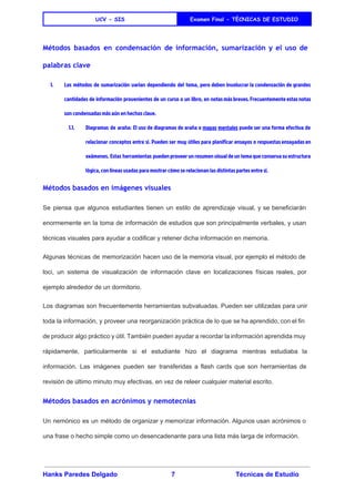  
UCV - SIS Examen Final - TÈCNICAS DE ESTUDIO
 
Métodos basados en condensación de información, sumarización y el uso de
palabras clave
1. Los métodos de ​sumarización varían dependiendo del tema, pero deben involucrar la condensación de grandes
cantidades de información provenientes de un curso o un libro, en notas más breves. Frecuentemente estas notas
son condensadas más aún en hechos clave.
1.1. Diagramas de araña: El uso de diagramas de araña o ​mapas mentales puede ser una forma efectiva de
relacionar conceptos entre sí. Pueden ser muy útiles para planificar ensayos o respuestas ensayadas en
exámenes. Estas herramientas pueden proveer un resumen visual de un tema que conserva su estructura
lógica, con líneas usadas para mostrar cómo se relacionan las distintas partes entre sí.
Métodos basados en imágenes visuales
Se piensa que algunos estudiantes tienen un ​estilo de aprendizaje ​visual​, y se beneficiarán                           
enormemente en la toma de información de estudios que son principalmente verbales, y usan                           
técnicas visuales para ayudar a codificar y retener dicha información en memoria. 
Algunas técnicas de memorización hacen uso de la memoria visual, por ejemplo el ​método de                             
loci​, un sistema de visualización de información clave en localizaciones físicas reales, por                         
ejemplo alrededor de un dormitorio. 
Los diagramas son frecuentemente herramientas subvaluadas. Pueden ser utilizadas para unir                     
toda la información, y proveer una reorganización práctica de lo que se ha aprendido, con el fin                                 
de producir algo práctico y útil. También pueden ayudar a recordar la información aprendida muy                             
rápidamente, particularmente si el estudiante hizo el diagrama mientras estudiaba la                     
información. Las imágenes pueden ser transferidas a ​flash cards que son herramientas de                         
revisión de último minuto muy efectivas, en vez de releer cualquier material escrito. 
Métodos basados en acrónimos y nemotecnias
Un ​nemónico es un método de organizar y memorizar ​información​. Algunos usan ​acrónimos o                           
una frase o hecho simple como un desencadenante para una lista más larga de información. 
Hanks Paredes Delgado 7 Técnicas de Estudio 
 
 
 