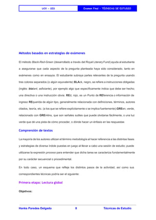  
UCV - SIS Examen Final - TÈCNICAS DE ESTUDIO
 
 
 
 
Métodos basados en estrategias de exámenes
El método ​Black­Red­Green (desarrollado a través del Royal Literary Fund) ayuda al estudiante                         
a asegurarse que cada aspecto de la pregunta planteada haya sido considerado, tanto en                           
exámenes como en ensayos. El estudiante subraya partes relevantes de la pregunta usando                         
tres colores separados (o algún equivalente) ​BLA​ck, negro, se refiere a instrucciones obligadas                         
(inglés: ​bla​tant​, asfixiante), por ejemplo algo que específicamente indica que debe ser hecho;                         
una directiva o una instrucción obvia. ​RE​d, rojo, es un Punto de ​RE​ferencia o información de                               
ingreso ​RE​querida de algún tipo, generalmente relacionada con definiciones, términos, autores                     
citados, teoría, etc. (a los que se refiere explícitamente o se implica fuertemente).​GRE​en, verde,                           
relacionado con ​GRE​mlins, que son señales sutiles que puede olvidarse fácilmente, o una luz                           
verde que dé una pista de cómo proceder, o dónde hacer un énfasis en las respuestas  
Comprensión de textos
La mayoría de los autores utilizan el término ​metodología al hacer referencia a las distintas fases                               
y estrategias de diversa índole puestas en juego al llevar a cabo una sesión de estudio; puede                                 
utilizarse la expresión ​proceso para entender que dicha tarea se caracteriza fundamentalmente                       
por su carácter secuencial o procedimental. 
En todo caso, un esquema que refleje los distintos pasos de la actividad, así como sus                               
correspondientes técnicas podría ser el siguiente: 
Primera etapa: Lectura global
Objetivos: 
Hanks Paredes Delgado 8 Técnicas de Estudio 
 
 
 