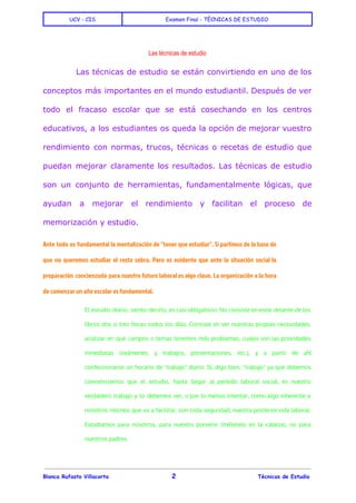  
UCV - CIS Examen Final - TÈCNICAS DE ESTUDIO
 
Las técnicas de estudio 
Las técnicas de estudio se están convirtiendo en uno de los
conceptos más importantes en el mundo estudiantil. Después de ver
todo el fracaso escolar que se está cosechando en los centros
educativos, a los estudiantes os queda la opción de mejorar vuestro
rendimiento con normas, trucos, técnicas o recetas de estudio que
puedan mejorar claramente los resultados. Las técnicas de estudio
son un conjunto de herramientas, fundamentalmente lógicas, que
ayudan a mejorar el rendimiento y facilitan el proceso de
memorización y estudio.
Ante todo es fundamental la mentalización de "tener que estudiar". Si partimos de la base de
que no queremos estudiar el resto sobra. Pero es evidente que ante la situación social la
preparación concienzuda para nuestro futuro laboral es algo clave. La organización a la hora
de comenzar un año escolar es fundamental.
El estudio diario, siento decirlo, es casi obligatorio. No consiste en estar delante de los
libros dos o tres horas todos los días. Consiste en ver nuestras propias necesidades,
analizar en qué campos o temas tenemos más problemas, cuales son las prioridades
inmediatas (exámenes, y trabajos, presentaciones, etc.), y a partir de ahí
confeccionarse un horario de "trabajo" diario. Sí, digo bien, "trabajo" ya que debemos
concienciarnos que el estudio, hasta llegar al período laboral social, es nuestro
verdadero trabajo y lo debemos ver, o por lo menos intentar, como algo inherente a
nosotros mismos que va a facilitar, con toda seguridad, nuestra posterior vida laboral.
Estudiamos para nosotros, para nuestro porvenir (métetelo en la cabeza), no para
nuestros padres.
 
Blanca Rufasto Villacorta 2 Tècnicas de Estudio
 