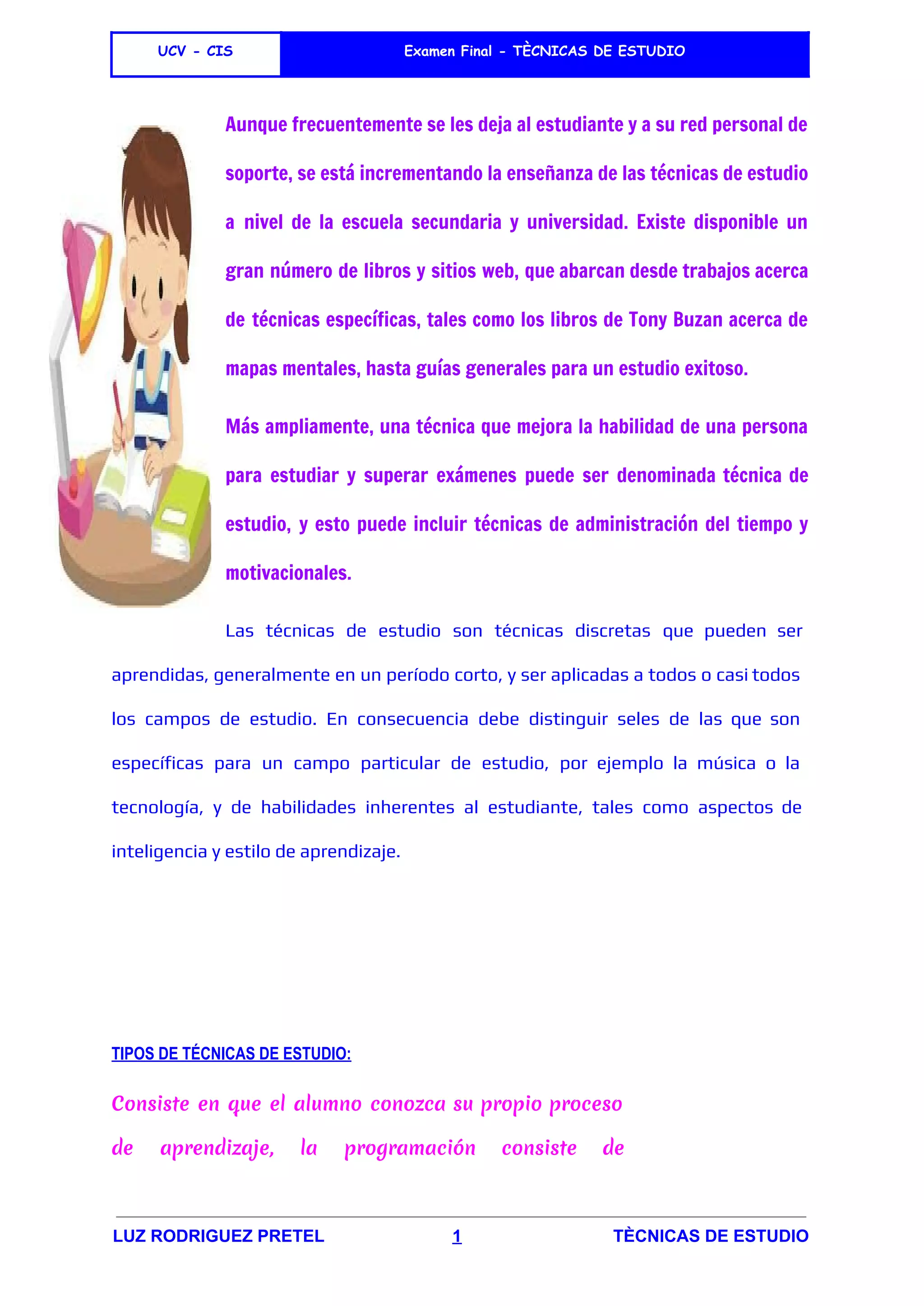  
UCV - CIS Examen Final - TÈCNICAS DE ESTUDIO
 
Aunque frecuentemente se les deja al estudiante y a su red personal de
soporte, se está incrementando la enseñanza de las técnicas de estudio
a nivel de la ​escuela secundaria y ​universidad​. Existe disponible un
gran número de libros y sitios web, que abarcan desde trabajos acerca
de técnicas específicas, tales como los libros de ​Tony Buzan acerca de
mapas mentales​, hasta guías generales para un estudio exitoso.
Más ampliamente, una técnica que mejora la habilidad de una persona
para estudiar y superar exámenes puede ser denominada técnica de
estudio, y esto puede incluir técnicas de ​administración del tiempo y
motivacionales.
Las técnicas de estudio son técnicas discretas que pueden ser
aprendidas, generalmente en un período corto, y ser aplicadas a todos o casi todos
los campos de estudio. En consecuencia debe distinguir seles de las que son
específicas para un campo particular de estudio, por ejemplo la música o la
tecnología, y de habilidades inherentes al estudiante, tales como aspectos de
inteligencia​y ​estilo de aprendizaje​.
 
 
 
TIPOS DE TÉCNICAS DE ESTUDIO:
Consiste en que el alumno conozca su propio proceso
de aprendizaje, la programación consiste de
LUZ RODRIGUEZ PRETEL​                           ​1​                                ​TÈCNICAS DE ESTUDIO 
 