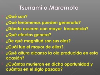  ¿Qué son?
 ¿Qué fenómenos pueden generarlo?
 ¿Dónde ocurren con mayor frecuencia?
 ¿Qué efectos genera?
 ¿De qué magnitud son sus olas?
 ¿Cuál fue el mayor de ellos?
 ¿Qué altura alcanzo la ola producida en esta
ocasión?
 ¿Cuántos murieron en dicha oportunidad y
cuántos en el siglo pasado?
 