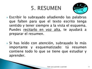  Escribir lo subrayado añadiendo las palabras
que falten para que el texto escrito tenga
sentido y tener siempre a la vista el esquema.
Puedes recitarlo en voz alta, te ayudará a
preparar el resumen.
 Si has leído con atención, subrayado lo más
importante y esquematizado: tú resumen
contiene todo lo que se tiene que estudiar y
aprender.
Taller para aprender a aprender 11
 