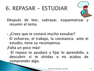 Después de leer, subrayar, esquematizar y
resumir el tema.
 ¿Crees que te costará mucho estudiar?
- El esfuerzo, el trabajo, la constancia ante el
estudio, tiene su recompensa.
¡Falta un poco más!
- El repaso te ayudará a fijar lo aprendido, a
descubrir si te olvidas o no acabas de
comprender algo.
Taller para aprender a aprender 12
 