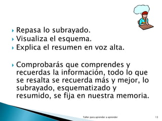  Repasa lo subrayado.
 Visualiza el esquema.
 Explica el resumen en voz alta.
 Comprobarás que comprendes y
recuerdas la información, todo lo que
se resalta se recuerda más y mejor, lo
subrayado, esquematizado y
resumido, se fija en nuestra memoria.
Taller para aprender a aprender 13
 