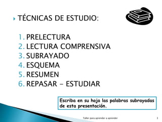  TÉCNICAS DE ESTUDIO:
1. PRELECTURA
2. LECTURA COMPRENSIVA
3. SUBRAYADO
4. ESQUEMA
5. RESUMEN
6. REPASAR - ESTUDIAR
Taller para aprender a aprender 3
Escriba en su hoja las palabras subrayadas
de esta presentación.
 