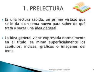 Taller para aprender a aprender 4
 Es una lectura rápida, un primer vistazo que
se le da a un tema nuevo para saber de qué
trata y sacar una idea general.
 La idea general viene expresada normalmente
en el título, se miran superficialmente los
capítulos, índices, gráficos o imágenes del
tema.
 