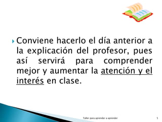 Taller para aprender a aprender 5
 Conviene hacerlo el día anterior a
la explicación del profesor, pues
así servirá para comprender
mejor y aumentar la atención y el
interés en clase.
 