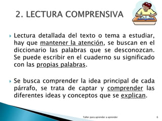 Lectura detallada del texto o tema a estudiar,
hay que mantener la atención, se buscan en el
diccionario las palabras que se desconozcan.
Se puede escribir en el cuaderno su significado
con las propias palabras.
 Se busca comprender la idea principal de cada
párrafo, se trata de captar y comprender las
diferentes ideas y conceptos que se explican.
Taller para aprender a aprender 6
 
