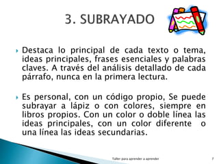  Destaca lo principal de cada texto o tema,
ideas principales, frases esenciales y palabras
claves. A través del análisis detallado de cada
párrafo, nunca en la primera lectura.
 Es personal, con un código propio, Se puede
subrayar a lápiz o con colores, siempre en
libros propios. Con un color o doble línea las
ideas principales, con un color diferente o
una línea las ideas secundarias.
Taller para aprender a aprender 7
 