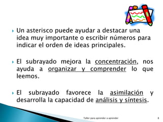  Un asterisco puede ayudar a destacar una
idea muy importante o escribir números para
indicar el orden de ideas principales.
 El subrayado mejora la concentración, nos
ayuda a organizar y comprender lo que
leemos.
 El subrayado favorece la asimilación y
desarrolla la capacidad de análisis y síntesis.
Taller para aprender a aprender 8
 