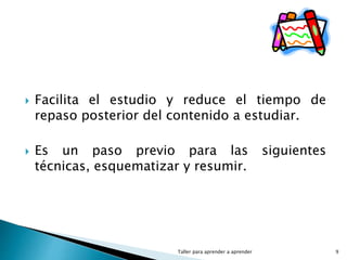  Facilita el estudio y reduce el tiempo de
repaso posterior del contenido a estudiar.
 Es un paso previo para las siguientes
técnicas, esquematizar y resumir.
Taller para aprender a aprender 9
 