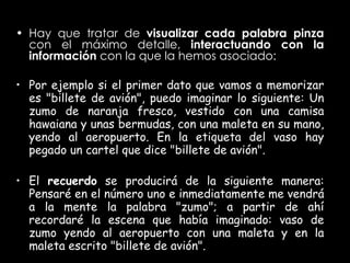 Hay que tratar de  visualizar cada palabra pinza  con el máximo detalle,  interactuando con la información  con la que la hemos asociado:  Por ejemplo si el primer dato que vamos a memorizar es "billete de avión", puedo imaginar lo siguiente: Un zumo de naranja fresco, vestido con una camisa hawaiana y unas bermudas, con una maleta en su mano, yendo al aeropuerto. En la etiqueta del vaso hay pegado un cartel que dice "billete de avión".  El  recuerdo  se producirá de la siguiente manera: Pensaré en el número uno e inmediatamente me vendrá a la mente la palabra "zumo"; a partir de ahí recordaré la escena que había imaginado: vaso de zumo yendo al aeropuerto con una maleta y en la maleta escrito "billete de avión".   