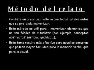 Método del relato   Consiste en crear una historia con todos los elementos que se pretende memorizar.  Este método es útil para  memorizar elementos que no son fáciles de visualizar (por ejemplo, conceptos abstractos: justicia, igualdad...),   Este tema resulta más efectivo para aquellas personas que poseen mayor facilidad para la memoria verbal que para la visual.   