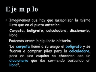 Ejemplo Imaginemos que hay que memorizar la misma lista que en el punto anterior:  Carpeta, bolígrafo, calculadora, diccionario, libro   Podemos crear la siguiente historia:  "La   carpeta  llamó a su amigo el  bolígrafo  y se fueron a comprar pilas para la  calculadora , pero en una esquina se chocaron con un  diccionario  que iba corriendo buscando un  libro ".  